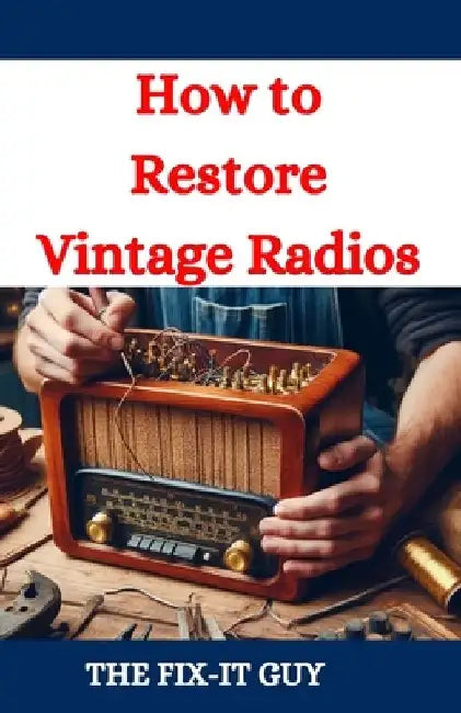 How to Restore Vintage Radios: A Step-by-Step Guide to Repairing and Refinishing Classic Tube and Transistor Radios for Collectors and Enthusiasts by The Fix-It Guy