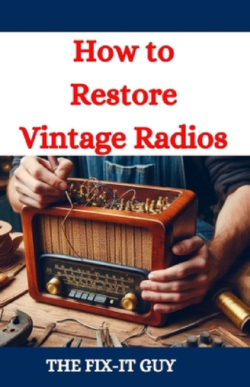 How to Restore Vintage Radios: A Step-by-Step Guide to Repairing and Refinishing Classic Tube and Transistor Radios for Collectors and Enthusiasts by The Fix-It Guy