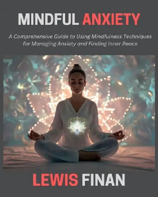 Mindful Anxiety: A Comprehensive Guide to Using Mindfulness Techniques for Managing Anxiety and Finding Inner Peace by Lewis Finan