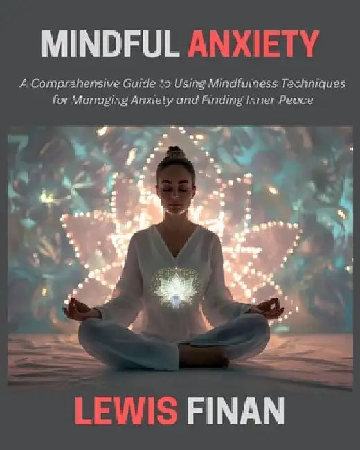 Mindful Anxiety: A Comprehensive Guide to Using Mindfulness Techniques for Managing Anxiety and Finding Inner Peace by Lewis Finan