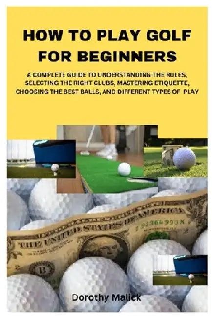 How to Play Golf for Beginners: A Complete Guide to Understanding the Rules, Selecting the Right Clubs, Mastering Etiquette, Choosing the Best Balls, by Dorothy Malick