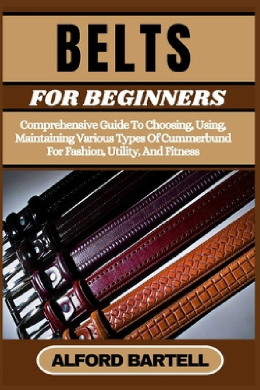Belts for Beginners: Comprehensive Guide To Choosing, Using, Maintaining Various Types Of Cummerbund For Fashion, Utility, And Fitness by Alford Bartell