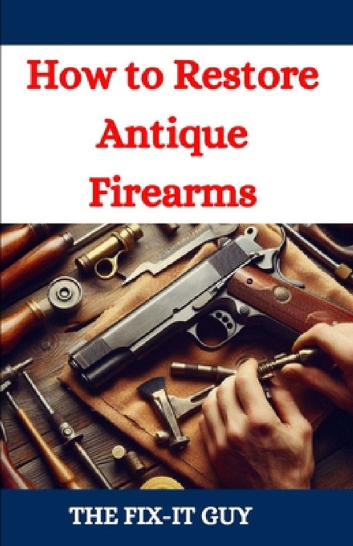 How to Restore Antique Firearms: A DIY Guide to Vintage Gun Restoration, Maintenance, and Preservation for Collectors and Enthusiasts by The Fix-It Guy