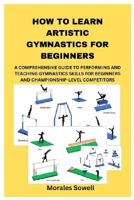 How to Learn Artistic Gymnastics for Beginners: A Comprehensive Guide to Performing and Teaching Gymnastics Skills for Beginners and Championship-Leve by Morales Sowell