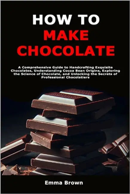 How to Make Chocolate: A Comprehensive Guide to Handcrafting Exquisite Chocolates, Understanding Cocoa Bean Origins, Exploring the Science of Chocolat by Brown, Emma