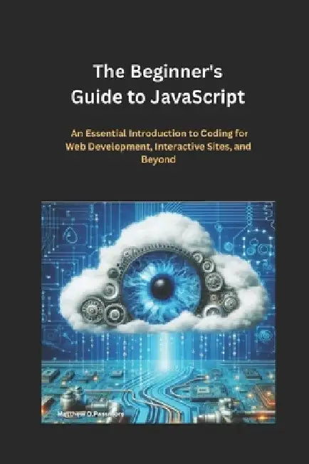 The Beginner's Guide to JavaScript: An Essential Introduction to Coding for Web Development, Interactive Sites, and Beyond by Matthew D. Passmore