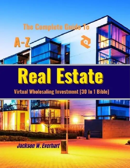 The Complete Guide To Virtual Wholesaling Real Estate Investment [30 In 1 Bible]: How To Create Wealth Through Buying, Selling, Repositioning, Rehabs, by Jackson W. Everhart