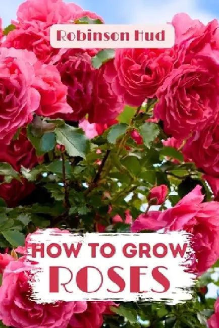 How to Grow Roses: Easy guide to planning, planting and growing a rose flower by Robinson Hud