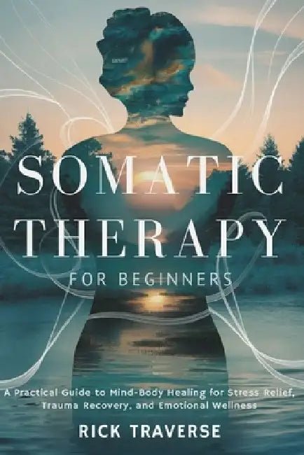 Somatic Therapy for Beginners: A Practical Guide to Mind-Body Healing for Stress Relief, Trauma Recovery, and Emotional Wellness by Rick Traverse