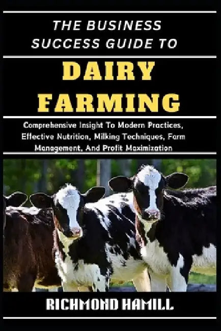 The Business Success Guide to Dairy Farming: Comprehensive Insight To Modern Practices, Effective Nutrition, Milking Techniques, Farm Management, And by Richmond Hamill