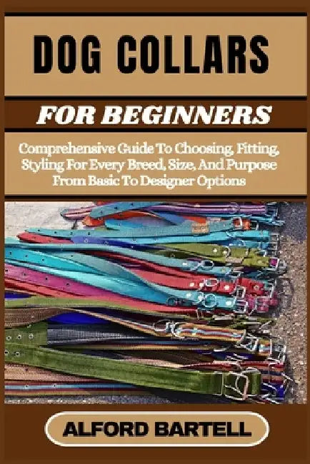 Dog Collars for Beginners: Comprehensive Guide To Choosing, Fitting, Styling For Every Breed, Size, And Purpose From Basic To Designer Options by Alford Bartell