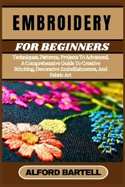 Embroidery for Beginners: Techniques, Patterns, Projects To Advanced, A Comprehensive Guide To Creative Stitching, Decorative Embellishments, An by Alford Bartell
