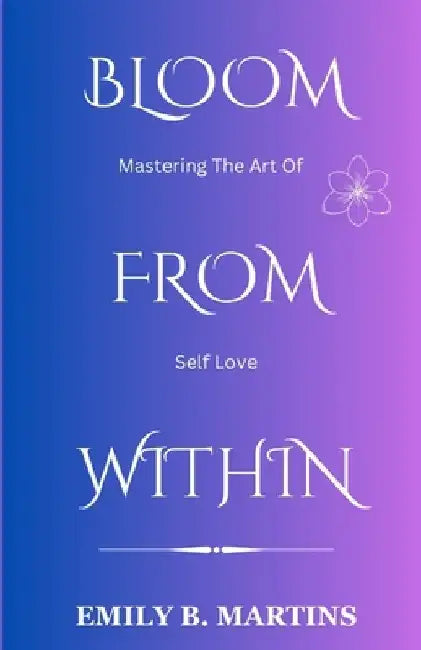 Bloom from Within: Mastering the Art of Self-Love by Emily B. Martins