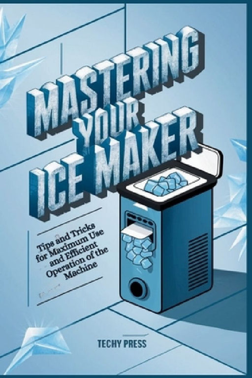Mastering Your Ice Maker: Tips and Tricks for Maximum Use and Efficient Operation of the Machine by Techy Press