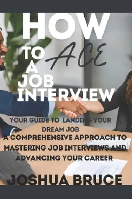 How to Ace a Job Interview: A Comprehensive Approach to Mastering Job Interviews and Advancing Your Career by Joshua Bruce