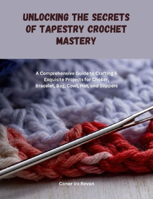 Unlocking the Secrets of Tapestry Crochet Mastery: A Comprehensive Guide to Crafting 6 Exquisite Projects for Choker, Bracelet, Bag, Cowl, Hat, and Sl by Conor Vo Revan