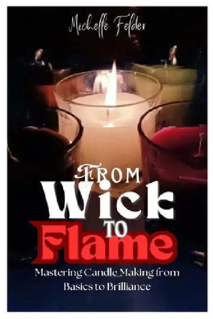 From Wick to Flame: Mastering Candle Making from Basics to Brilliance by Michelle Felder