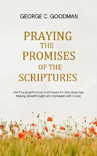 Praying the Promises of the Scriptures: Life-Changing Promises and Prayers for Daily Blessings, Healing, Breakthroughs and Increased Faith in God by George C. Goodman