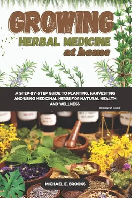 Growing Herbal Medicine At Home For Beginners: A Step-By-Step Guide To Planting, Harvesting And Using Medicinal Herbs For Natural Health And Wellness by Michael E. Brooks