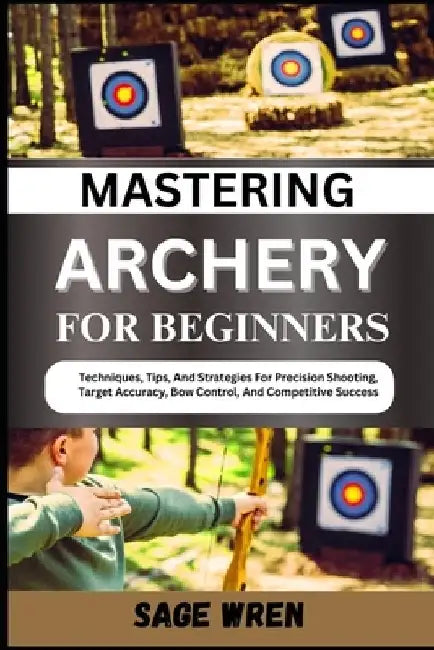 Mastering Archery for Beginners: Techniques, Tips, And Strategies For Precision Shooting, Target Accuracy, Bow Control, And Competitive Success by Sage Wren