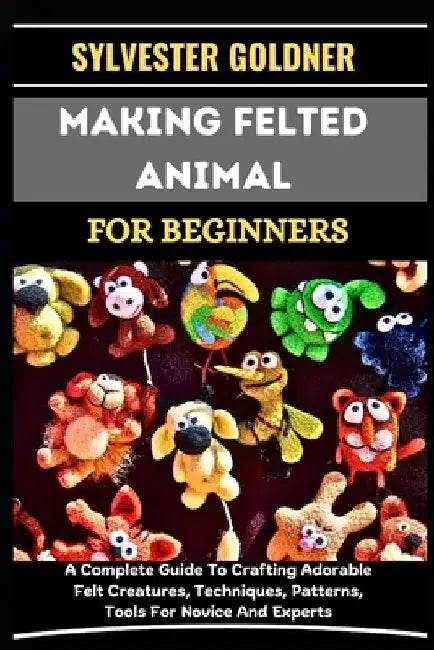 Making Felted Animal for Beginners: A Complete Guide To Crafting Adorable Felt Creatures, Techniques, Patterns, Tools For Novice And Experts by Sylvester Goldner