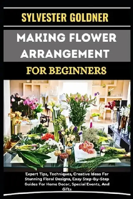 Making Flower Arrangement for Beginners: Expert Tips, Techniques, Creative Ideas For Stunning Floral Designs, Easy Step-By-Step Guides For Home Decor, by Sylvester Goldner