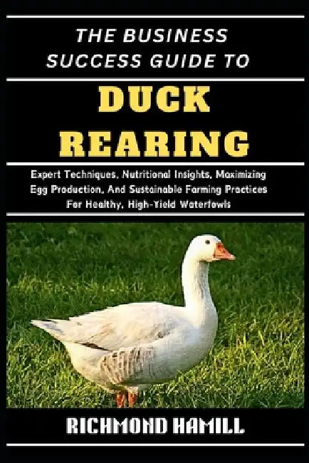 The Business Success Guide to Duck Rearing: Expert Techniques, Nutritional Insights, Maximizing Egg Production, And Sustainable Farming Practices For by Richmond Hamill