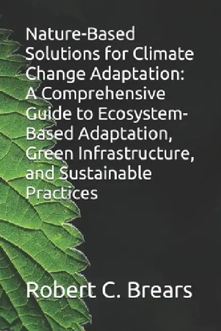 Nature-Based Solutions for Climate Change Adaptation: A Comprehensive Guide to Ecosystem-Based Adaptation, Green Infrastructure, and Sustainable Pract by Robert C. Brears
