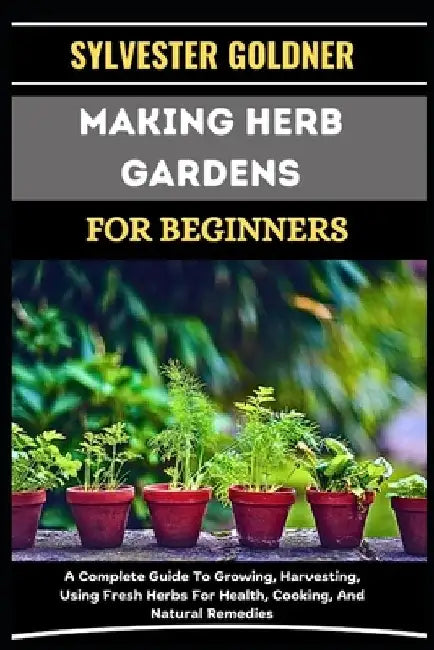 Making Herb Gardens for Beginners: A Complete Guide To Growing, Harvesting, Using Fresh Herbs For Health, Cooking, And Natural Remedies by Sylvester Goldner