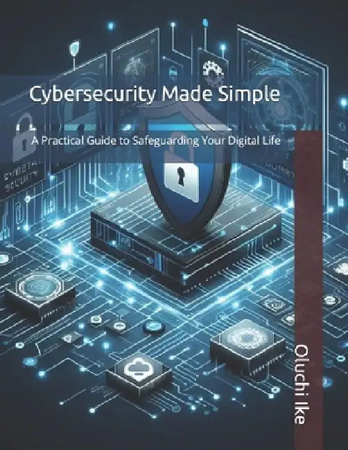 Cybersecurity Made Simple: A Practical Guide to Safeguarding Your Digital Life by Oluchi Ike