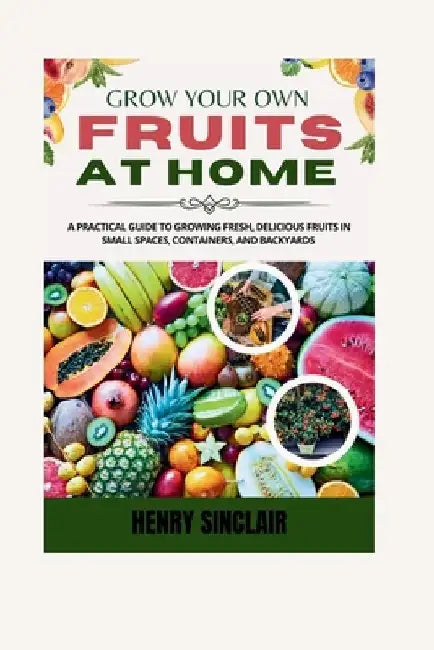 Grow Your Own Fruits At Home: A Practical Guide To Growing Fresh, Delicious Fruits in Small Spaces, Containers, And Backyards by Henry Sinclair