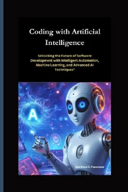 Coding with Artificial Intelligence: Unlocking the Future of Software Development with Intelligent Automation, Machine Learning, and Advanced AI Techn by Matthew D. Passmore