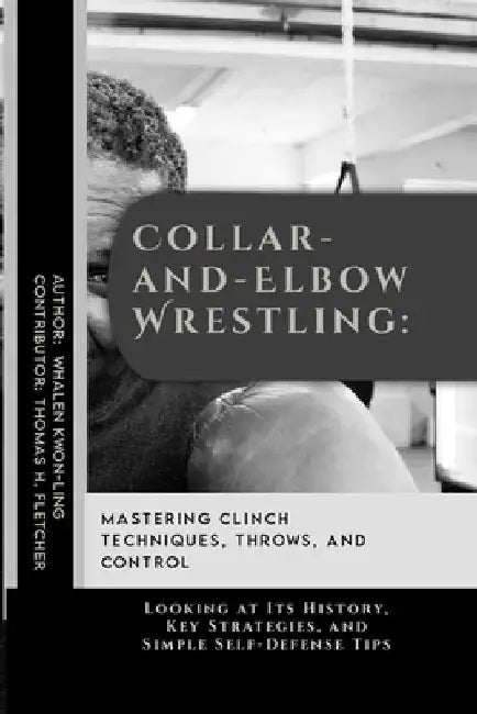 Collar-and-Elbow Wrestling: Mastering Clinch Techniques, Throws, and Control: Looking at Its History, Key Strategies, and Simple Self-Defense Tips by Thomas H. Fletcher