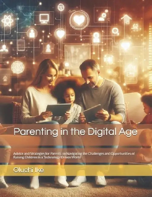 Parenting in the Digital Age: Advice and Strategies for Parents on Navigating the Challenges and Opportunities of Raising Children in a Technology-D by Oluchi Ike
