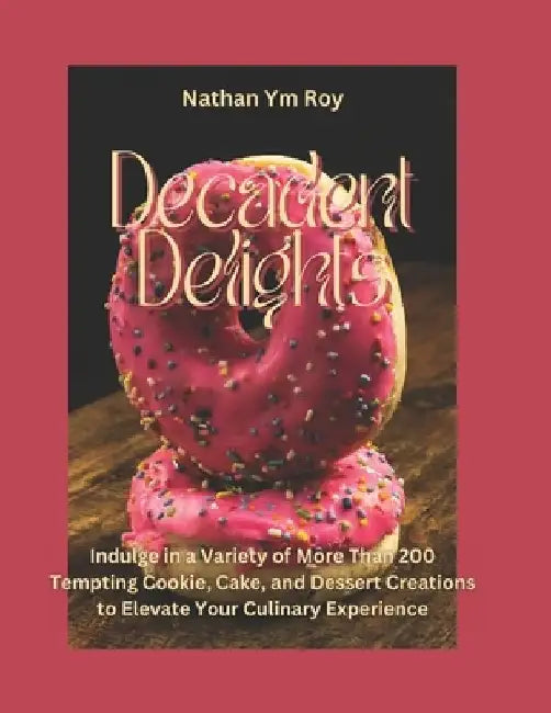 Decadent Delights: Indulge in a Variety of More Than 200 Tempting Cookie, Cake, and Dessert Creations to Elevate Your Culinary Experience by Nathan Ym Roy