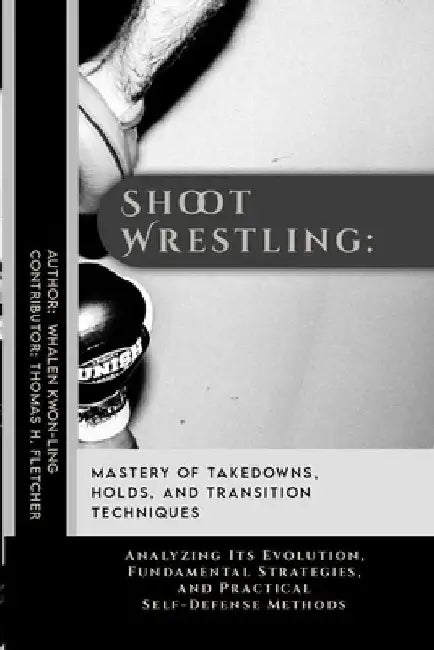 Shoot Wrestling: Mastery of Takedowns, Holds, and Transition Techniques: Analyzing Its Evolution, Fundamental Strategies, and Practical by Thomas H. Fletcher