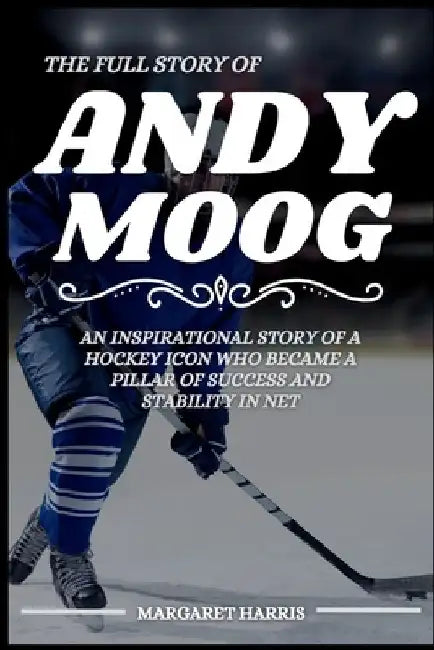 The Full Story of Andy Moog: An Inspirational Story of a Hockey Icon Who Became a Pillar of Success and Stability in Net by Margaret Harris