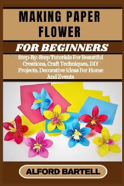 Making Paper Flower for Beginners: Step-By-Step Tutorials For Beautiful Creations, Craft Techniques, DIY Projects, Decorative Ideas For Home And Event by Alford Bartell