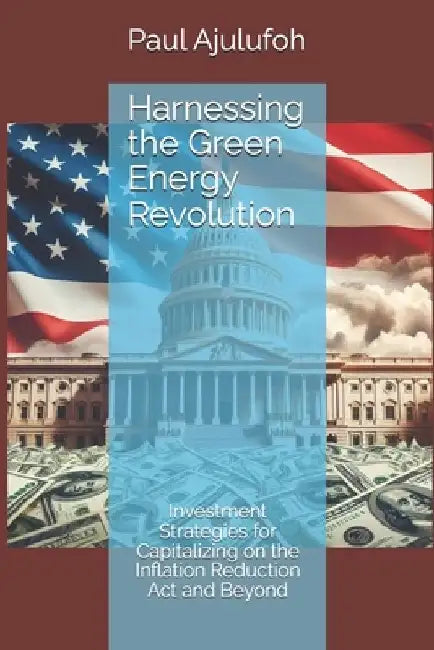 Harnessing the Green Energy Revolution: Investment Strategies for Capitalizing on the Inflation Reduction Act and Beyond by Paul Chijioke Ajulufoh