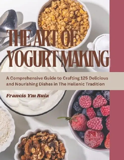 The Art of Yogurt Making: A Comprehensive Guide to Crafting 125 Delicious and Nourishing Dishes in The Hellenic Tradition by Francis Ym Ruiz