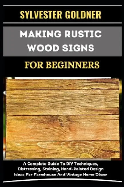 Making Rustic Wood Signs for Beginners: A Complete Guide To DIY Techniques, Distressing, Staining, Hand-Painted Design Ideas For Farmhouse And Vintage by Sylvester Goldner