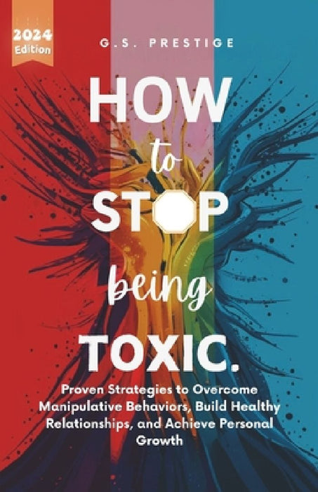 How to Stop Being Toxic: Proven Strategies to Overcome Manipulative Behaviors, Build Healthy Relationships, and Achieve Personal Growth by G. S. Prestige