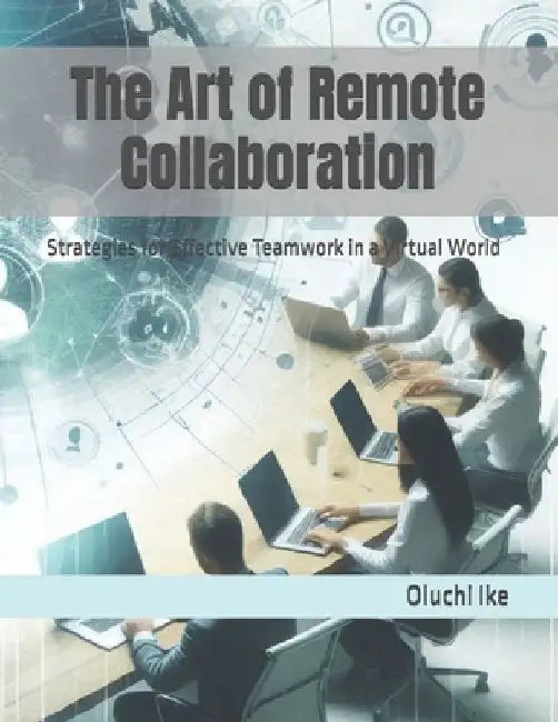 The Art of Remote Collaboration: Strategies for Effective Teamwork in a Virtual World by Oluchi Ike