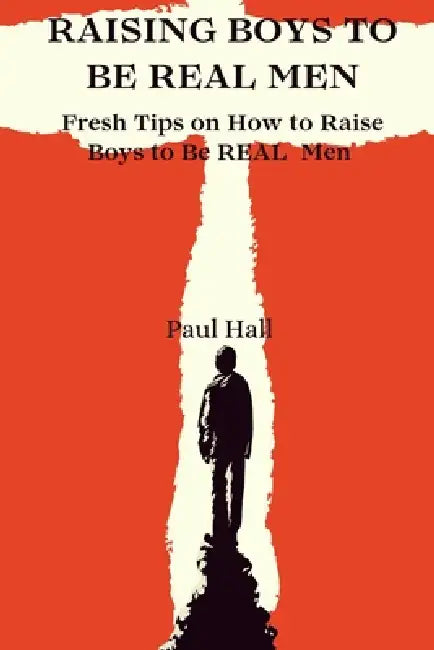 Raising Boys to Be Real Men: Fresh Tips on How to Raise Boys to Be REAL Men by Paul Hall