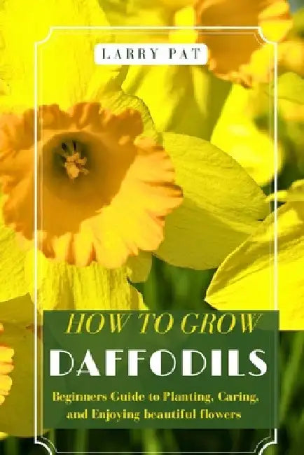 How to Grow Daffodils: Beginners Guide to Planting, Caring, and Enjoying beautiful flowers by Larry Pat