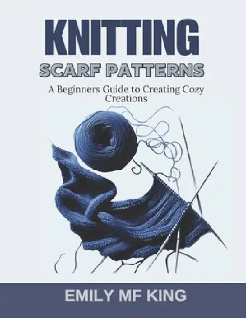 Knitting Scarf Patterns: A Beginners Guide to Creating Cozy Creations by Emily Mf King