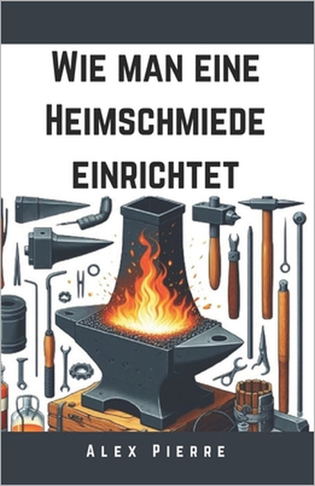 Wie man eine Heimschmiede einrichtet: Ein DIY-Leitfaden für Schmiedekunst, Metallbearbeitung und den Aufbau Ihrer Heimwerkstatt by Alex Pierre