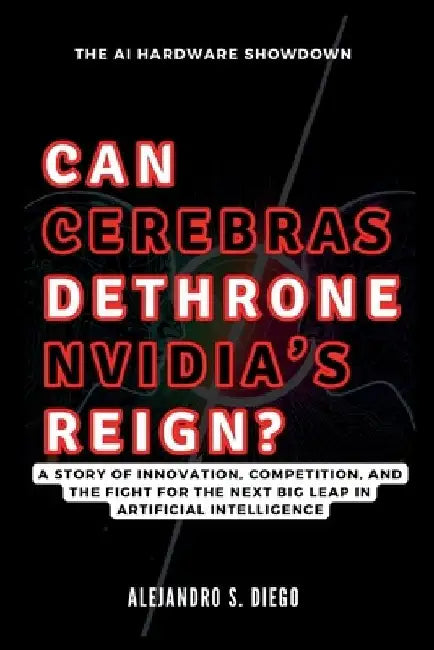 CAN CEREBRAS DETHRONE NVIDIA'S REIGN? The AI Hardware Showdown: A Story of Innovation, Competition, and the Fight for the Next Big Leap in Artificial by Alejandro S. Diego