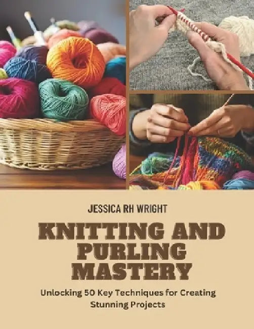 Knitting and Purling Mastery: Unlocking 50 Key Techniques for Creating Stunning Projects by Jessica Rh Wright