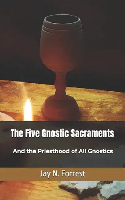 The Five Gnostic Sacraments: And the Priesthood of All Gnostics by Jay N. Forrest